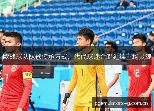 欧战球队队歌传承方式，代代球迷合唱延续主场灵魂