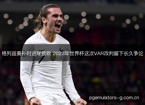 格列兹曼补时进球被吹 2022年世界杯这次VAR改判留下长久争论