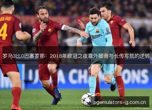罗马3比0巴塞罗那:2018年欧冠之夜靠外脚背与长传写就的逆转 罗马3比0巴塞罗那:2018年欧冠之夜靠外脚背与长传写就的逆转